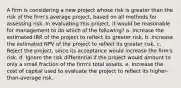 A firm is considering a new project whose risk is greater than the risk of the firm's average project, based on all methods for assessing risk. In evaluating this project, it would be reasonable for management to do which of the following? a. Increase the estimated IRR of the project to reflect its greater risk. b. Increase the estimated NPV of the project to reflect its greater risk. c. Reject the project, since its acceptance would increase the firm's risk. d. Ignore the risk differential if the project would amount to only a small fraction of the firm's total assets. e. Increase the cost of capital used to evaluate the project to reflect its higher-than-average risk.