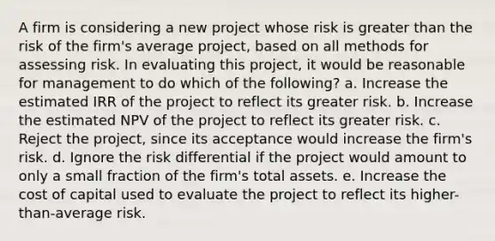 A firm is considering a new project whose risk is greater than the risk of the firm's average project, based on all methods for assessing risk. In evaluating this project, it would be reasonable for management to do which of the following? a. Increase the estimated IRR of the project to reflect its greater risk. b. Increase the estimated NPV of the project to reflect its greater risk. c. Reject the project, since its acceptance would increase the firm's risk. d. Ignore the risk differential if the project would amount to only a small fraction of the firm's total assets. e. Increase the cost of capital used to evaluate the project to reflect its higher-than-average risk.