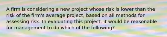 A firm is considering a new project whose risk is lower than the risk of the firm's average project, based on all methods for assessing risk. In evaluating this project, it would be reasonable for management to do which of the following?