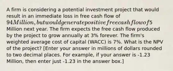 A firm is considering a potential investment project that would result in an immediate loss in free cash flow of 94 Million, but would generate positive free cash flow of5 Million next year. The firm expects the free cash flow produced by the project to grow annually at 3% forever. The firm's weighted average cost of capital (WACC) is 7%. What is the NPV of the project? [Enter your answer in millions of dollars rounded to two decimal places. For example, if your answer is -1.23 Million, then enter just -1.23 in the answer box.]