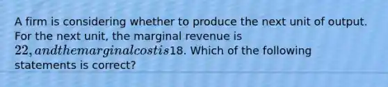 A firm is considering whether to produce the next unit of output. For the next unit, the marginal revenue is 22, and the marginal cost is18. Which of the following statements is correct?