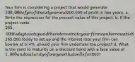 Your firm is considering a project that would generate 100,000 of profit next year and200,000 of profit in two years. a. Write the expression for the present value of this project. b. If the project costs 265,000 today to set up and the interest rate your firm can borrow at is 8%, should your firm undertake the project? c. If the project costs265,000 today to set up and the interest rate your firm can borrow at is 4%, should your firm undertake the project? d. What is the yield to maturity on a discount bond with a face value of 1,000 and maturity of one year that sells for800?