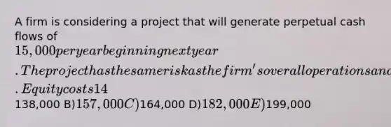 A firm is considering a project that will generate perpetual cash flows of 15,000 per year beginning next year. The project has the same risk as the firm's overall operations and must be financed externally. Equity costs 14% and debt costs 4% on an aftertax basis. The firm's D/E ratio is 0.8. What is the most the firm can pay for the project and still earn its required return? A)138,000 B)157,000 C)164,000 D)182,000 E)199,000