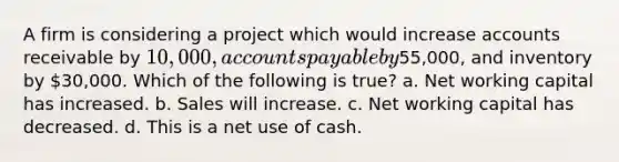 A firm is considering a project which would increase accounts receivable by 10,000, accounts payable by55,000, and inventory by 30,000. Which of the following is true? a. Net working capital has increased. b. Sales will increase. c. Net working capital has decreased. d. This is a net use of cash.