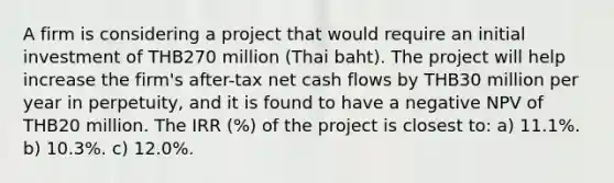 A firm is considering a project that would require an initial investment of THB270 million (Thai baht). The project will help increase the firm's after-tax net cash flows by THB30 million per year in perpetuity, and it is found to have a negative NPV of THB20 million. The IRR (%) of the project is closest to: a) 11.1%. b) 10.3%. c) 12.0%.