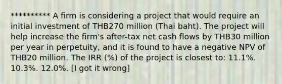 ********** A firm is considering a project that would require an initial investment of THB270 million (Thai baht). The project will help increase the firm's after-tax net cash flows by THB30 million per year in perpetuity, and it is found to have a negative NPV of THB20 million. The IRR (%) of the project is closest to: 11.1%. 10.3%. 12.0%. [I got it wrong]