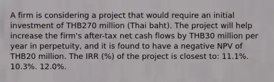 A firm is considering a project that would require an initial investment of THB270 million (Thai baht). The project will help increase the firm's after-tax net cash flows by THB30 million per year in perpetuity, and it is found to have a negative NPV of THB20 million. The IRR (%) of the project is closest to: 11.1%. 10.3%. 12.0%.