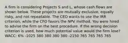 A firm is considering Projects S and L, whose cash flows are shown below. These projects are mutually exclusive, equally risky, and not repeatable. The CEO wants to use the IRR criterion, while the CFO favors the NPV method. You were hired to advise the firm on the best procedure. If the wrong decision criterion is used, how much potential value would the firm lose? WACC: 6% -1025 380 380 380 380 -2150 765 765 765 765