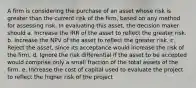 A firm is considering the purchase of an asset whose risk is greater than the current risk of the firm, based on any method for assessing risk. In evaluating this asset, the decision maker should a. Increase the IRR of the asset to reflect the greater risk. b. Increase the NPV of the asset to reflect the greater risk. c. Reject the asset, since its acceptance would increase the risk of the firm. d. Ignore the risk differential if the asset to be accepted would comprise only a small fraction of the total assets of the firm. e. Increase the cost of capital used to evaluate the project to reflect the higher risk of the project