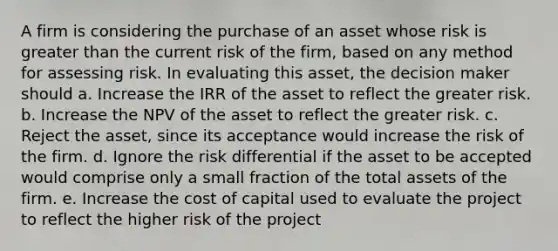 A firm is considering the purchase of an asset whose risk is greater than the current risk of the firm, based on any method for assessing risk. In evaluating this asset, the decision maker should a. Increase the IRR of the asset to reflect the greater risk. b. Increase the NPV of the asset to reflect the greater risk. c. Reject the asset, since its acceptance would increase the risk of the firm. d. Ignore the risk differential if the asset to be accepted would comprise only a small fraction of the total assets of the firm. e. Increase the cost of capital used to evaluate the project to reflect the higher risk of the project