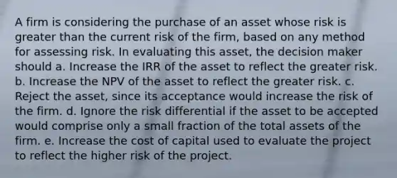 A firm is considering the purchase of an asset whose risk is greater than the current risk of the firm, based on any method for assessing risk. In evaluating this asset, the decision maker should a. Increase the IRR of the asset to reflect the greater risk. b. Increase the NPV of the asset to reflect the greater risk. c. Reject the asset, since its acceptance would increase the risk of the firm. d. Ignore the risk differential if the asset to be accepted would comprise only a small fraction of the total assets of the firm. e. Increase the cost of capital used to evaluate the project to reflect the higher risk of the project.