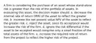 A firm is considering the purchase of an asset whose stand-alone risk is greater than the risk of the portfolio of assets. In evaluating this asset, the decision maker should: a. decrease the internal rate of return (IRR) of the asset to reflect the greater risk. b. increase the net present value NPV of the asset to reflect the greater risk. c. reject the asset, since its acceptance would increase the risk of the firm. d. ignore the risk differential if the asset to be accepted would comprise only a small fraction of the total assets of the firm. e. increase the required rate of return from the project to reflect the higher risk of the project.