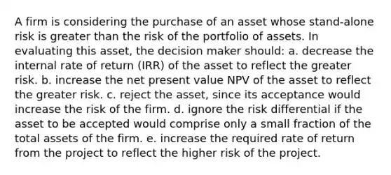 A firm is considering the purchase of an asset whose stand-alone risk is greater than the risk of the portfolio of assets. In evaluating this asset, the decision maker should: a. decrease the internal rate of return (IRR) of the asset to reflect the greater risk. b. increase the net present value NPV of the asset to reflect the greater risk. c. reject the asset, since its acceptance would increase the risk of the firm. d. ignore the risk differential if the asset to be accepted would comprise only a small fraction of the total assets of the firm. e. increase the required rate of return from the project to reflect the higher risk of the project.