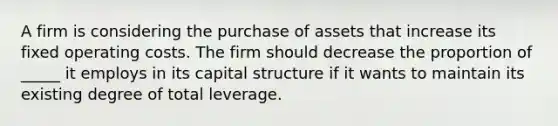 A firm is considering the purchase of assets that increase its fixed operating costs. The firm should decrease the proportion of _____ it employs in its capital structure if it wants to maintain its existing degree of total leverage.