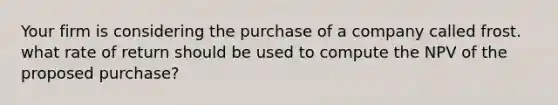 Your firm is considering the purchase of a company called frost. what rate of return should be used to compute the NPV of the proposed purchase?