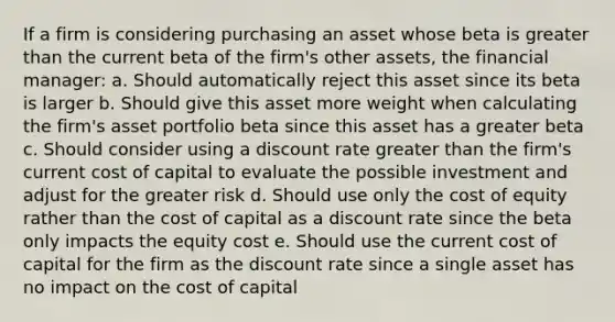 If a firm is considering purchasing an asset whose beta is greater than the current beta of the firm's other assets, the financial manager: a. Should automatically reject this asset since its beta is larger b. Should give this asset more weight when calculating the firm's asset portfolio beta since this asset has a greater beta c. Should consider using a discount rate greater than the firm's current cost of capital to evaluate the possible investment and adjust for the greater risk d. Should use only the cost of equity rather than the cost of capital as a discount rate since the beta only impacts the equity cost e. Should use the current cost of capital for the firm as the discount rate since a single asset has no impact on the cost of capital