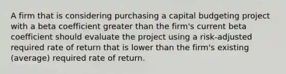 A firm that is considering purchasing a capital budgeting project with a beta coefficient greater than the firm's current beta coefficient should evaluate the project using a risk-adjusted required rate of return that is lower than the firm's existing (average) required rate of return.