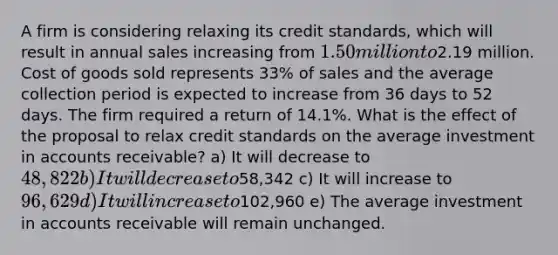 A firm is considering relaxing its credit standards, which will result in annual sales increasing from 1.50 million to2.19 million. Cost of goods sold represents 33% of sales and the average collection period is expected to increase from 36 days to 52 days. The firm required a return of 14.1%. What is the effect of the proposal to relax credit standards on the average investment in accounts receivable? a) It will decrease to 48,822 b) It will decrease to58,342 c) It will increase to 96,629 d) It will increase to102,960 e) The average investment in accounts receivable will remain unchanged.