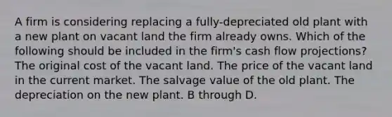 A firm is considering replacing a fully-depreciated old plant with a new plant on vacant land the firm already owns. Which of the following should be included in the firm's cash flow projections? The original cost of the vacant land. The price of the vacant land in the current market. The salvage value of the old plant. The depreciation on the new plant. B through D.