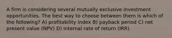 A firm is considering several mutually exclusive investment opportunities. The best way to choose between them is which of the following? A) profitability index B) payback period C) net present value (NPV) D) internal rate of return (IRR)