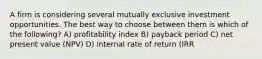 A firm is considering several mutually exclusive investment opportunities. The best way to choose between them is which of the following? A) profitability index B) payback period C) net present value (NPV) D) internal rate of return (IRR