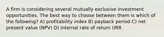 A firm is considering several mutually exclusive investment opportunities. The best way to choose between them is which of the following? A) profitability index B) payback period C) net present value (NPV) D) internal rate of return (IRR