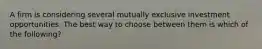 A firm is considering several mutually exclusive investment opportunities. The best way to choose between them is which of the following?