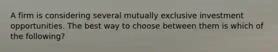 A firm is considering several mutually exclusive investment opportunities. The best way to choose between them is which of the following?