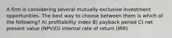 A firm is considering several mutually exclusive investment opportunities. The best way to choose between them is which of the following? A) profitability index B) payback period C) net present value (NPV)D) internal rate of return (IRR)