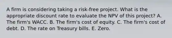 A firm is considering taking a risk-free project. What is the appropriate discount rate to evaluate the NPV of this project? A. The firm's WACC. B. The firm's cost of equity. C. The firm's cost of debt. D. The rate on Treasury bills. E. Zero.