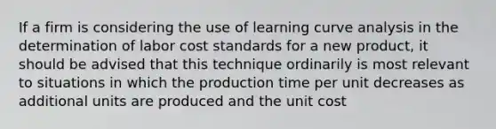 If a firm is considering the use of learning curve analysis in the determination of labor cost standards for a new product, it should be advised that this technique ordinarily is most relevant to situations in which the production time per unit decreases as additional units are produced and the unit cost