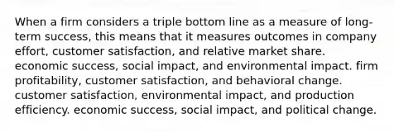 When a firm considers a triple bottom line as a measure of long-term success, this means that it measures outcomes in company effort, customer satisfaction, and relative market share. economic success, social impact, and environmental impact. firm profitability, customer satisfaction, and behavioral change. customer satisfaction, environmental impact, and production efficiency. economic success, social impact, and political change.