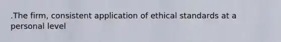 .The firm, consistent application of ethical standards at a personal level