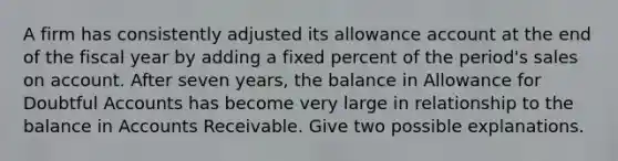 A firm has consistently adjusted its allowance account at the end of the fiscal year by adding a fixed percent of the period's sales on account. After seven years, the balance in Allowance for Doubtful Accounts has become very large in relationship to the balance in Accounts Receivable. Give two possible explanations.