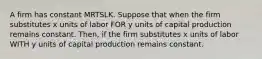 A firm has constant MRTSLK. Suppose that when the firm substitutes x units of labor FOR y units of capital production remains constant. Then, if the firm substitutes x units of labor WITH y units of capital production remains constant.