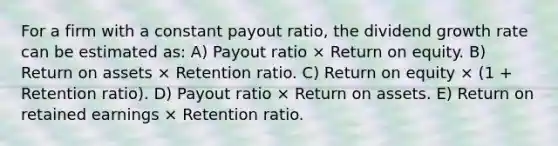 For a firm with a constant payout ratio, the dividend growth rate can be estimated as: A) Payout ratio × Return on equity. B) Return on assets × Retention ratio. C) Return on equity × (1 + Retention ratio). D) Payout ratio × Return on assets. E) Return on retained earnings × Retention ratio.