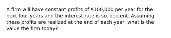 A firm will have constant profits of 100,000 per year for the next four years and the interest rate is six percent. Assuming these profits are realized at the end of each year, what is the value the firm today?