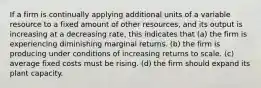 If a firm is continually applying additional units of a variable resource to a fixed amount of other resources, and its output is increasing at a decreasing rate, this indicates that (a) the firm is experiencing diminishing marginal returns. (b) the firm is producing under conditions of increasing returns to scale. (c) average fixed costs must be rising. (d) the firm should expand its plant capacity.