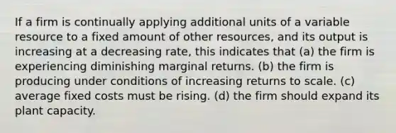 If a firm is continually applying additional units of a variable resource to a fixed amount of other resources, and its output is increasing at a decreasing rate, this indicates that (a) the firm is experiencing diminishing marginal returns. (b) the firm is producing under conditions of increasing returns to scale. (c) average fixed costs must be rising. (d) the firm should expand its plant capacity.