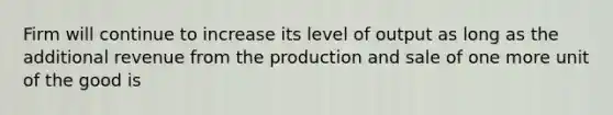 Firm will continue to increase its level of output as long as the additional revenue from the production and sale of one more unit of the good is