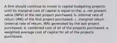 A firm should continue to invest in capital budgeting projects until its marginal cost of capital is equal to the: a. net present value (NPV) of the last project purchased. b. internal rate of return (IRR) of the first project purchased. c. marginal return (internal rate of return, IRR) generated by the last project purchased. d. combined cost of all of the projects purchased. e. weighted average cost of capital for all of the projects purchased.