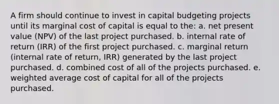 A firm should continue to invest in capital budgeting projects until its marginal cost of capital is equal to the: a. net present value (NPV) of the last project purchased. b. internal rate of return (IRR) of the first project purchased. c. marginal return (internal rate of return, IRR) generated by the last project purchased. d. combined cost of all of the projects purchased. e. weighted average cost of capital for all of the projects purchased.