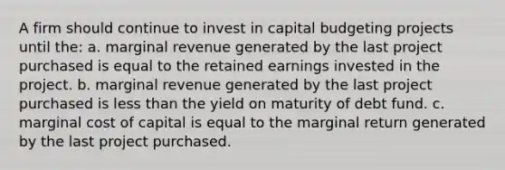 A firm should continue to invest in capital budgeting projects until the: a. marginal revenue generated by the last project purchased is equal to the retained earnings invested in the project. b. marginal revenue generated by the last project purchased is less than the yield on maturity of debt fund. c. marginal cost of capital is equal to the marginal return generated by the last project purchased.