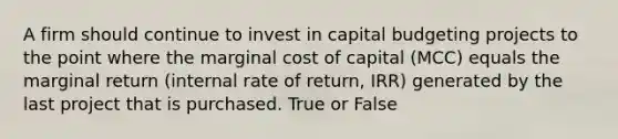 A firm should continue to invest in capital budgeting projects to the point where the marginal cost of capital (MCC) equals the marginal return (internal rate of return, IRR) generated by the last project that is purchased. True or False