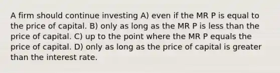 A firm should continue investing A) even if the MR P is equal to the price of capital. B) only as long as the MR P is less than the price of capital. C) up to the point where the MR P equals the price of capital. D) only as long as the price of capital is greater than the interest rate.