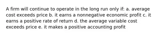 A firm will continue to operate in the long run only if: a. average cost exceeds price b. it earns a nonnegative economic profit c. it earns a positive rate of return d. the average variable cost exceeds price e. it makes a positive accounting profit