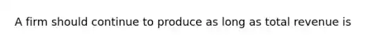 A firm should continue to produce as long as total revenue is