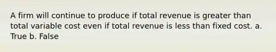 A firm will continue to produce if total revenue is greater than total variable cost even if total revenue is less than fixed cost. a. True b. False