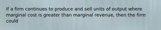 If a firm continues to produce and sell units of output where marginal cost is greater than marginal revenue, then the firm could