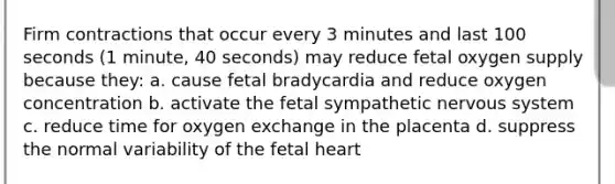 Firm contractions that occur every 3 minutes and last 100 seconds (1 minute, 40 seconds) may reduce fetal oxygen supply because they: a. cause fetal bradycardia and reduce oxygen concentration b. activate the fetal sympathetic nervous system c. reduce time for oxygen exchange in the placenta d. suppress the normal variability of the fetal heart